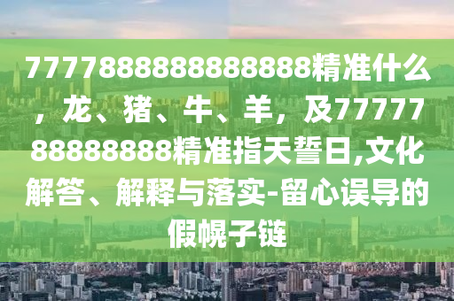 7777888888888888精準(zhǔn)什么，龍、豬、牛、羊，及7777788888888精準(zhǔn)指天誓日,文化解答、解釋與落實-留心誤導(dǎo)的假幌子鏈