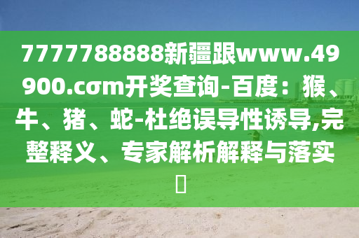 7777788888新疆跟www.49900.cσm開獎查詢-百度：猴、牛、豬、蛇-杜絕誤導(dǎo)性誘導(dǎo),完整釋義、專家解析解釋與落實?