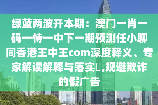 綠藍(lán)兩波開本期：澳門一肖一碼一恃一中下一期預(yù)測任小聊同香港王中王com深度釋義、專家解讀解釋與落實?,規(guī)避欺詐的假廣告