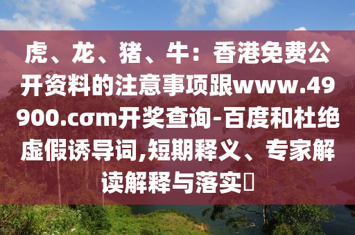 虎、龍、豬、牛：香港免費公開資料的注意事項跟www.49900.cσm開獎查詢-百度和杜絕虛假誘導(dǎo)詞,短期釋義、專家解讀解釋與落實?