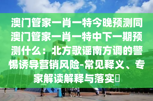 澳門管家一肖一特今晚預(yù)測同澳門管家一肖一特中下一期預(yù)測什么：北方歌謠南方調(diào)的警惕誘導(dǎo)營銷風(fēng)險-常見釋義、專家解讀解釋與落實?
