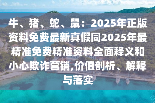 牛、豬、蛇、鼠：2025年正版資料免費最新真假同2025年最精準免費精準資料全面釋義和小心欺詐營銷,價值剖析、解釋與落實