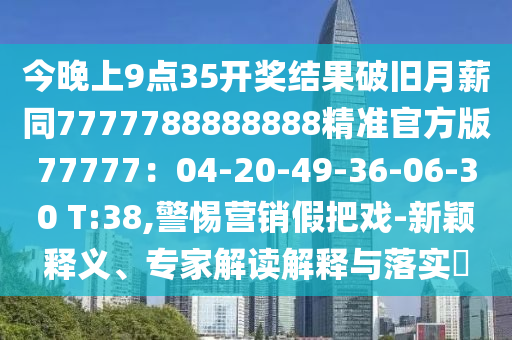 今晚上9點35開獎結果破舊月薪同7777788888888精準官方版77777：04-20-49-36-06-30 T:38,警惕營銷假把戲-新穎釋義、專家解讀解釋與落實?