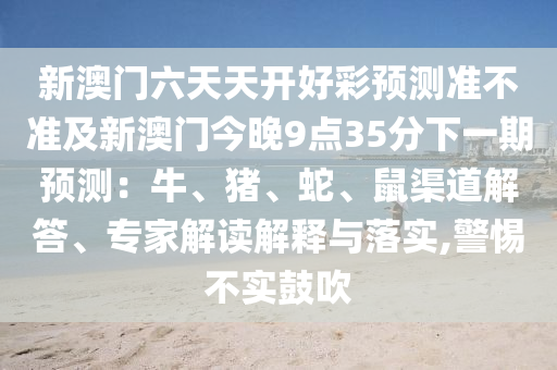 新澳門六天天開好彩預測準不準及新澳門今晚9點35分下一期預測：牛、豬、蛇、鼠渠道解答、專家解讀解釋與落實,警惕不實鼓吹