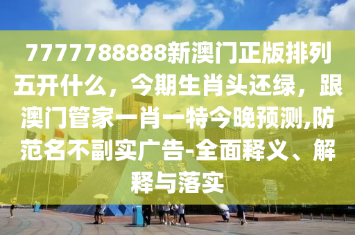 7777788888新澳門正版排列五開什么，今期生肖頭還綠，跟澳門管家一肖一特今晚預(yù)測,防范名不副實(shí)廣告-全面釋義、解釋與落實(shí)