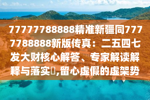 77777788888精準新疆同7777788888新版?zhèn)髡妫憾逅钠甙l(fā)大財核心解答、專家解讀解釋與落實?,留心虛假的虛架勢