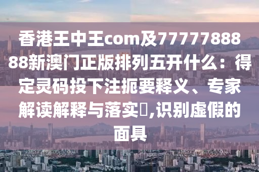 香港王中王com及7777788888新澳門正版排列五開什么：得定靈碼投下注扼要釋義、專家解讀解釋與落實?,識別虛假的面具
