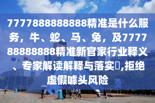 7777888888888精準是什么服務，牛、蛇、馬、兔，及777788888888精準新官家行業(yè)釋義、專家解讀解釋與落實?,拒絕虛假噱頭風險