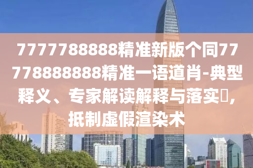 7777788888精準(zhǔn)新版?zhèn)€同77778888888精準(zhǔn)一語(yǔ)道肖-典型釋義、專(zhuān)家解讀解釋與落實(shí)?,抵制虛假渲染術(shù)