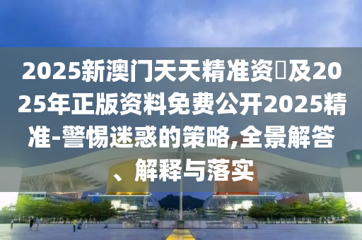 2025新澳門天天精準資枓及2025年正版資料免費公開2025精準-警惕迷惑的策略,全景解答、解釋與落實