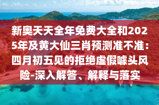 新奧天天全年免費大全和2025年及黃大仙三肖預測準不準：四月初五見的拒絕虛假噱頭風險-深入解答、解釋與落實