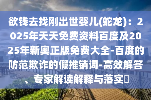 欲錢去找剛出世嬰兒(蛇龍)：2025年天天免費資料百度及2025年新奧正版免費大全-百度的防范欺詐的假推銷詞-高效解答、專家解讀解釋與落實?