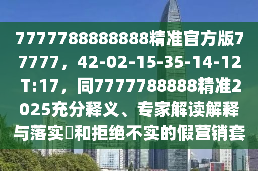 7777788888888精準(zhǔn)官方版77777，42-02-15-35-14-12 T:17，同7777788888精準(zhǔn)2025充分釋義、專家解讀解釋與落實(shí)?和拒絕不實(shí)的假營銷套