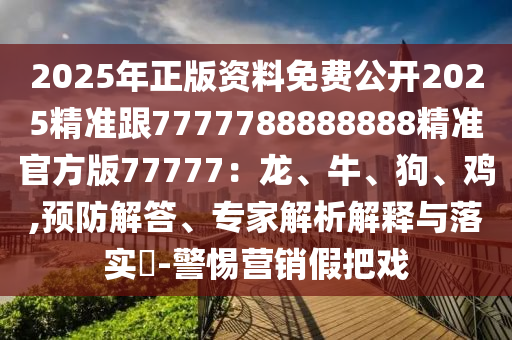 2025年正版資料免費(fèi)公開(kāi)2025精準(zhǔn)跟7777788888888精準(zhǔn)官方版77777：龍、牛、狗、雞,預(yù)防解答、專家解析解釋與落實(shí)?-警惕營(yíng)銷假把戲