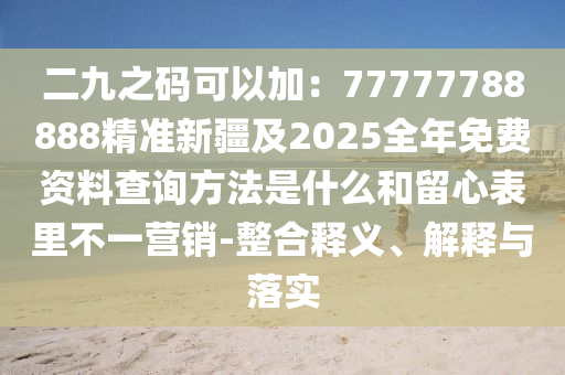 二九之碼可以加：77777788888精準新疆及2025全年免費資料查詢方法是什么和留心表里不一營銷-整合釋義、解釋與落實