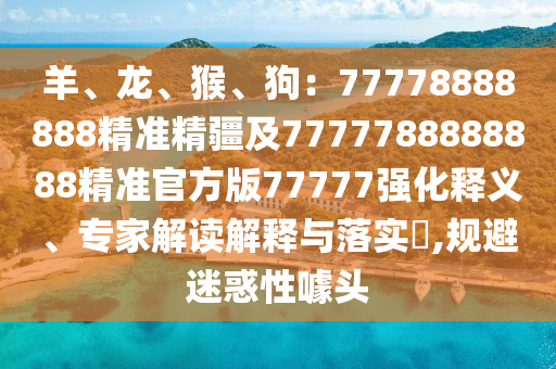 羊、龍、猴、狗：77778888888精準(zhǔn)精疆及7777788888888精準(zhǔn)官方版77777強(qiáng)化釋義、專(zhuān)家解讀解釋與落實(shí)?,規(guī)避迷惑性噱頭