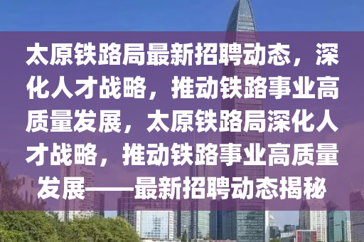 太原鐵路局最新招聘動態(tài)，深化人才戰(zhàn)略，推動鐵路事業(yè)高質(zhì)量發(fā)展，太原鐵路局深化人才戰(zhàn)略，推動鐵路事業(yè)高質(zhì)量發(fā)展——最新招聘動態(tài)揭秘