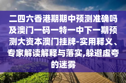 二四六香港期期中預(yù)測準確嗎及澳門一石家莊阿鷗環(huán)?？萍加邢薰敬a一特一中下一期預(yù)測大資本澳門掛牌-實用釋義、專家解讀解釋與落實,躲避虛夸的迷霧