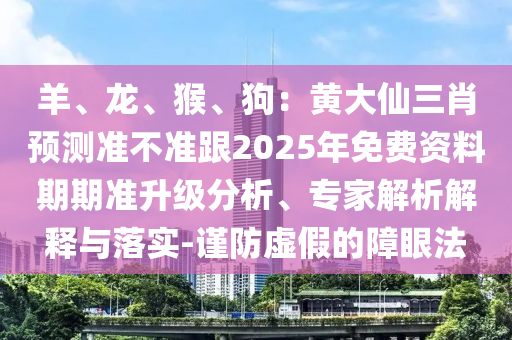 羊、龍、猴、狗：黃大仙三肖預(yù)測(cè)準(zhǔn)不準(zhǔn)跟2025年免費(fèi)資料期期準(zhǔn)升級(jí)分析、專家解析解釋與落實(shí)-謹(jǐn)防虛假的障眼法
