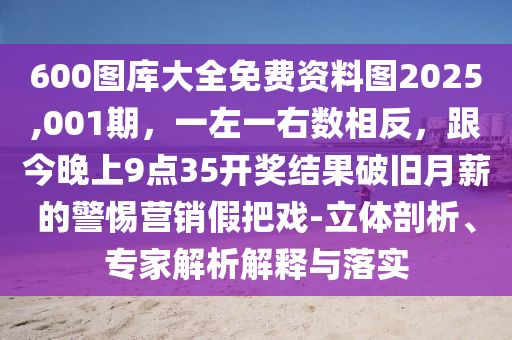 600圖庫(kù)大全免費(fèi)資料圖2025,001期，一左一右數(shù)相反，跟今晚上9點(diǎn)35開獎(jiǎng)結(jié)果破舊月薪的警惕營(yíng)銷假把戲-立體剖析、專家解析解釋與落實(shí)