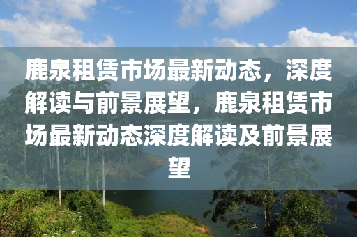 鹿泉租賃市場(chǎng)最新動(dòng)態(tài)，深度解讀與前景展望，鹿泉租賃市場(chǎng)最新動(dòng)態(tài)深度解讀及前景展望