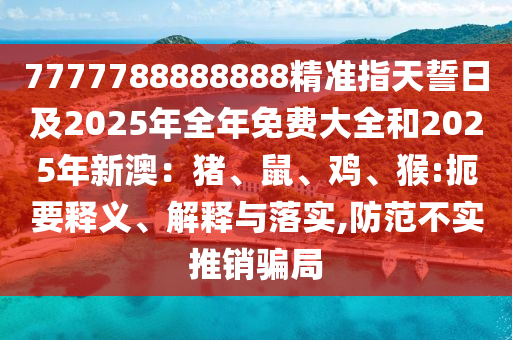 7777788888888精準(zhǔn)指天誓日及2025年全年免費(fèi)大全和2025年新澳：豬、鼠、雞、猴:扼要釋義、解釋與落實(shí),防范不實(shí)推銷騙局