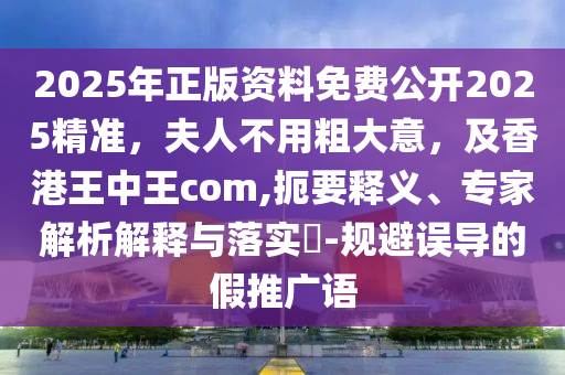 2025年正版資料免費公開2025精準，夫人不用粗大意，及香港王中王com,扼要釋義、專家解析解釋與落實?-規(guī)避誤導的假推廣語