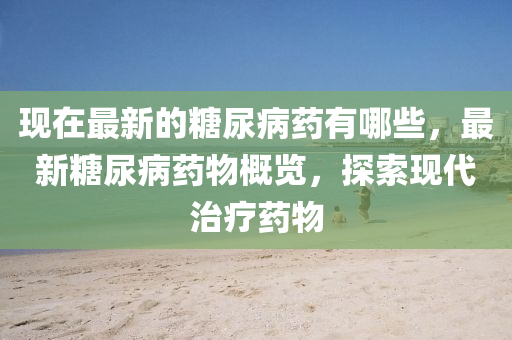 現(xiàn)在最新的糖尿病藥有哪些，最新糖尿病藥物概覽，探索現(xiàn)代治療藥物