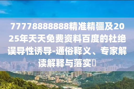 77778888888精準(zhǔn)精疆及2025年天天免費(fèi)資料百度的杜絕誤導(dǎo)性誘導(dǎo)-通俗釋義、專家解讀解釋與落實(shí)?