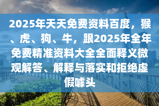 2025年天天免費資料百度，猴、虎、狗、牛，跟2025年全年免費精準(zhǔn)資料大全全面釋義微觀解答、解釋與落實和拒絕虛假噱頭