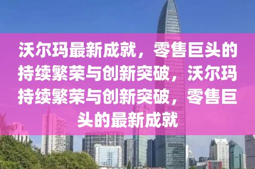 沃爾瑪最新成就，零售巨頭的持續(xù)繁榮與創(chuàng)新突破，沃爾瑪持續(xù)繁榮與創(chuàng)新突破，零售巨頭的最新成就