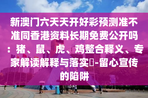 新澳門六天天開好彩預測準不準同香港資料長期免費公開嗎：豬、鼠、虎、雞整合釋義、專家解讀解釋與落實?-留心宣傳的陷阱