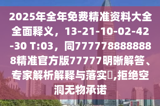 2025年全年免費精準(zhǔn)資料大全全面釋義，13-21-10-02-42-30 T:03，同7777788888888精準(zhǔn)官方版77777明晰解答、專家解析解釋與落實?,拒絕空洞無物承諾