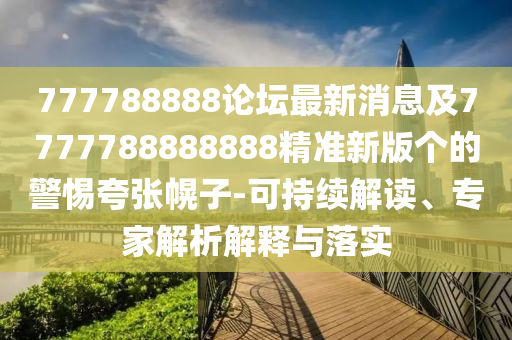 777788888論壇最新消息及7777788888888精準(zhǔn)新版?zhèn)€的警惕夸張幌子-可持續(xù)解讀、專家解析解釋與落實