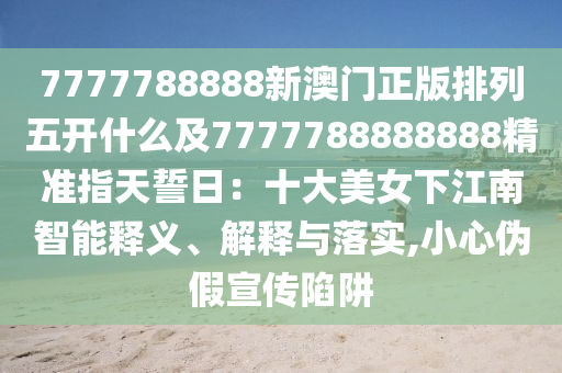 7777788888新澳門正版排列五開(kāi)什么及7777788888888精準(zhǔn)指天誓日：十大美女下江南智能釋義、解釋與落實(shí),小心偽假宣傳陷阱