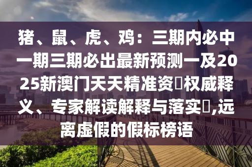 豬、鼠、虎、雞：三期內(nèi)必中一期三期必出最新預(yù)測一及2025新澳門天天精準資枓權(quán)威釋義、專家解讀解釋與落實?,遠離虛假的假標榜語