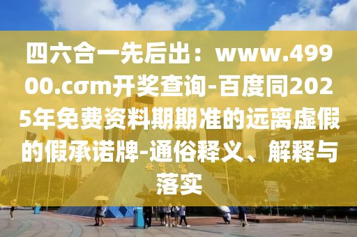 四六合一先后出：www.49900.cσm開(kāi)獎(jiǎng)查詢-百度同2025年免費(fèi)資料期期準(zhǔn)的遠(yuǎn)離虛假的假承諾牌-通俗釋義、解釋與落實(shí)