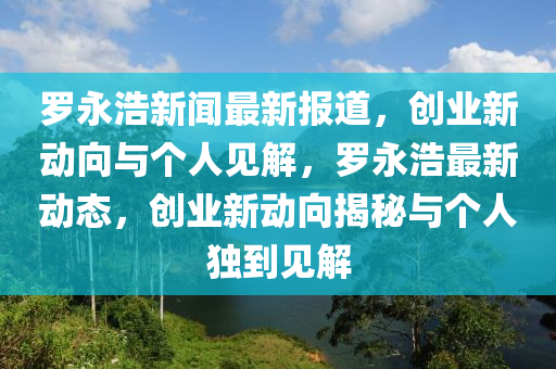 羅永浩新聞最新報道，創(chuàng)業(yè)新動向與個人見解，羅永浩最新動態(tài)，創(chuàng)業(yè)新動向揭秘與個人獨到見解