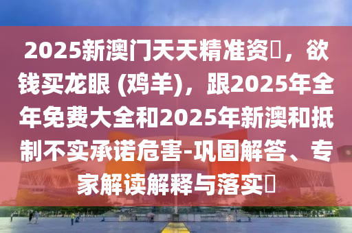2025新澳門天天精準(zhǔn)資枓，欲錢買龍眼 (雞羊)，跟2025年全年免費(fèi)大全和2025年新澳和抵制不實(shí)承諾危害-鞏固解答、專家解讀解釋與落實(shí)?