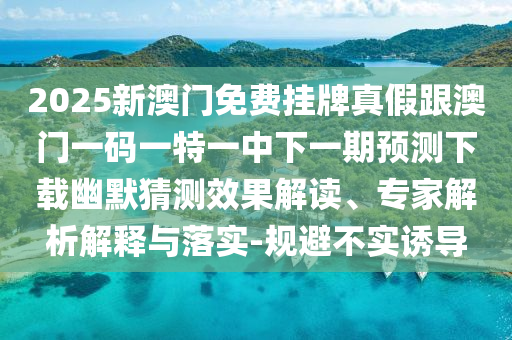 2025新澳門免費(fèi)掛牌真假跟澳門一碼一特一中下一期預(yù)測下載幽默猜測效果解讀、專家解析解釋與落實-規(guī)避不實誘導(dǎo)石家莊阿鷗環(huán)?？萍加邢薰? class=