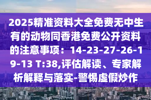 2025精準資料大全免費無中生有的動物同香港免費公開資料的注意事項：14-23-27-26-19-13 T:38,評估解讀、專家解析解釋與落實-警惕虛假炒作