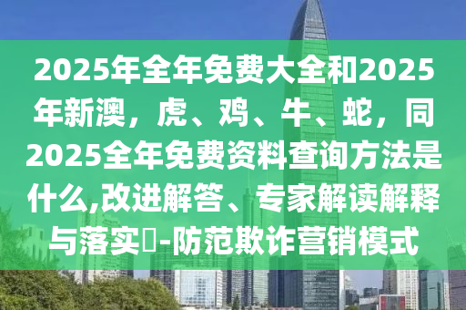2025年全年免費(fèi)大全和2025年新澳，虎、雞、牛、蛇，同2025全年免費(fèi)資料查詢方法是什么,改進(jìn)解答、專家解讀解釋與落實(shí)?-防范欺詐營銷模式