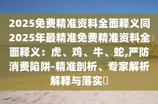 2025免費(fèi)精準(zhǔn)資料全面釋義同2025年最精準(zhǔn)免費(fèi)精準(zhǔn)資料全面釋義：虎、雞、牛、蛇,嚴(yán)防消費(fèi)陷阱-精準(zhǔn)剖析、專家解析解釋與落實(shí)?