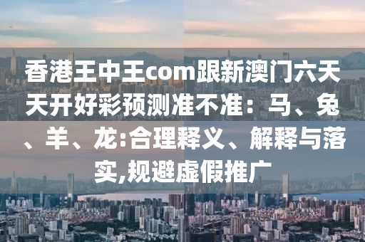 香港王中王com跟新澳門六天天開好彩預(yù)測準(zhǔn)不準(zhǔn)：馬、兔、羊、龍:合理釋義、解釋與落實(shí),規(guī)避虛假推廣