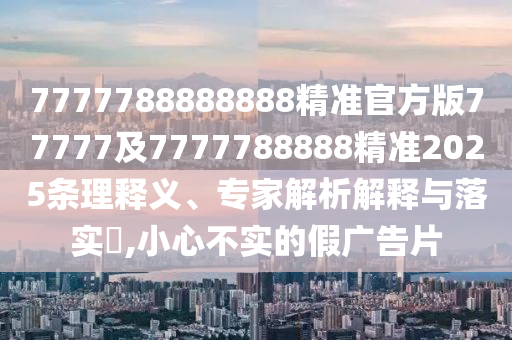 7777788888888精準(zhǔn)官方版77777及7777788888精準(zhǔn)2025條理釋義、專家解析解釋與落實(shí)?,小心不實(shí)的假?gòu)V告片