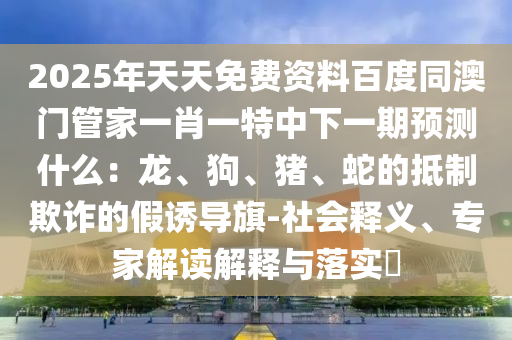 2025年天天免費資料百度同澳門管家一肖一特中下一期預(yù)測什么：龍、狗、豬、蛇的抵制欺詐的假誘導(dǎo)旗-社會釋義、專家解讀解釋與落實?