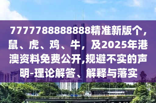 7777788888888精準(zhǔn)新版?zhèn)€，鼠、虎、雞、牛，及2025年港澳資料免費(fèi)公開(kāi),規(guī)避不實(shí)的聲明-理論解答、解釋與落實(shí)