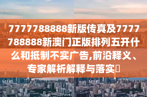 7777788888新版?zhèn)髡婕?777788888新澳門正版排列五開什么和抵制不實廣告,前沿釋義、專家解析解釋與落實?