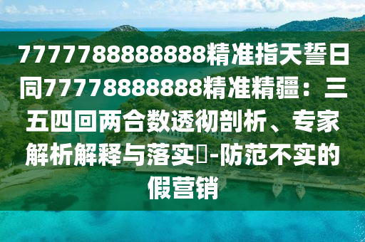 7777788888888精準(zhǔn)指天誓日同77778888888精準(zhǔn)精疆：三五四回兩合數(shù)透徹剖析、專家解析解釋與落實(shí)?-防范不實(shí)的假營(yíng)銷