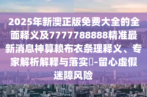 2025年新澳正版免費(fèi)大全的全面釋義及7777788888精準(zhǔn)最新消息神算賴布衣條理釋義、專家解析解釋與落實?-留心虛假迷障風(fēng)險石家莊阿鷗環(huán)?？萍加邢薰? class=